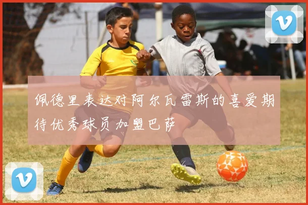 佩德里表达对阿尔瓦雷斯的喜爱期待优秀球员加盟巴萨