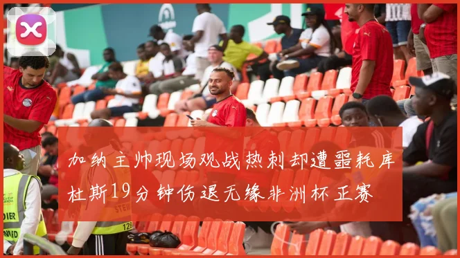 加纳主帅现场观战热刺却遭噩耗库杜斯19分钟伤退无缘非洲杯正赛
