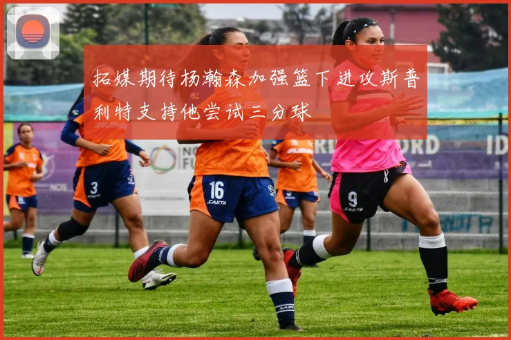 拓媒期待杨瀚森加强篮下进攻斯普利特支持他尝试三分球
