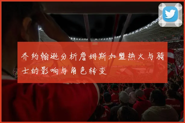 乔约翰逊分析詹姆斯加盟热火与骑士的影响与角色转变