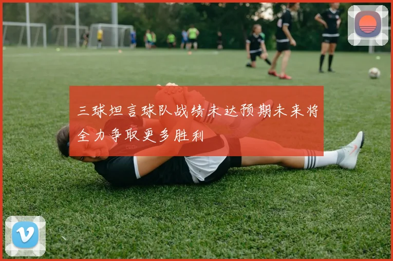 三球坦言球队战绩未达预期未来将全力争取更多胜利