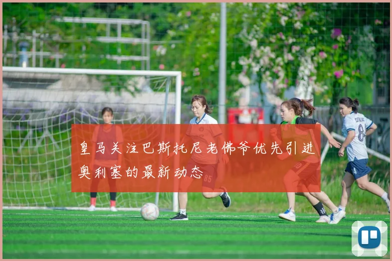 皇马关注巴斯托尼老佛爷优先引进奥利塞的最新动态