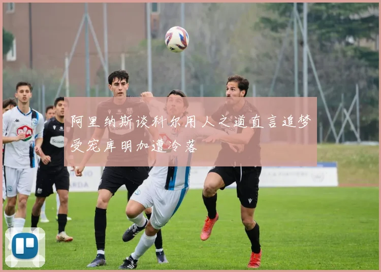 阿里纳斯谈科尔用人之道直言追梦受宠库明加遭冷落