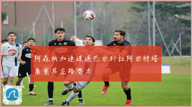 阿森纳加速追逐巴尔科拉阿尔特塔看重其左路潜力