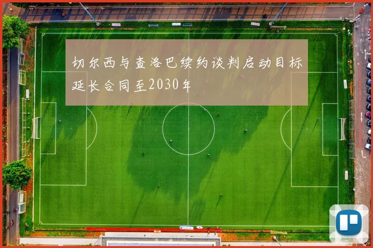 切尔西与查洛巴续约谈判启动目标延长合同至2030年