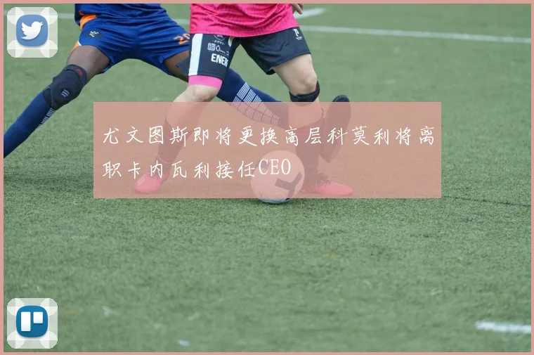 尤文图斯即将更换高层科莫利将离职卡内瓦利接任CEO