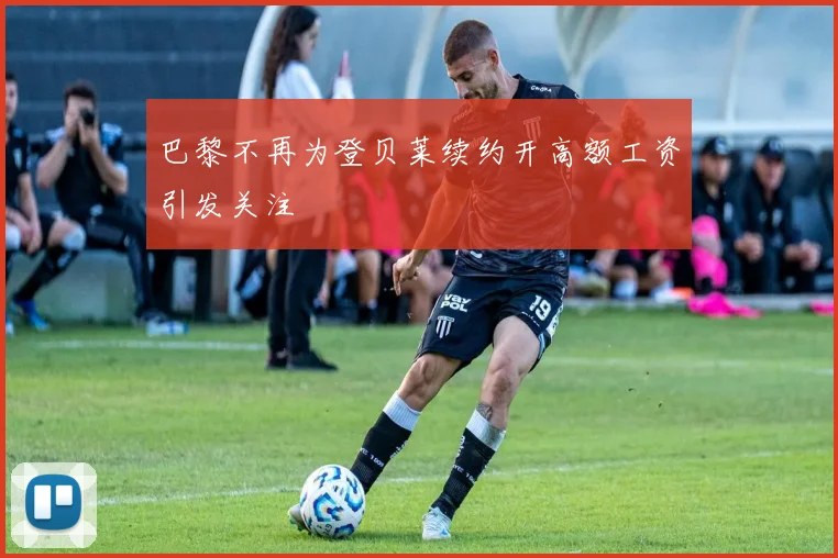 巴黎不再为登贝莱续约开高额工资引发关注