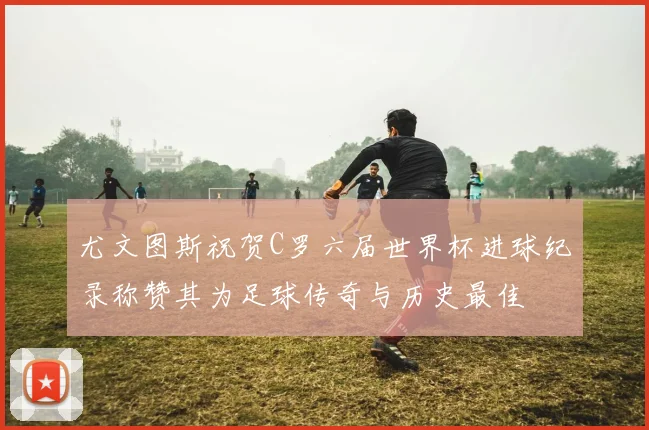 尤文图斯祝贺C罗六届世界杯进球纪录称赞其为足球传奇与历史最佳