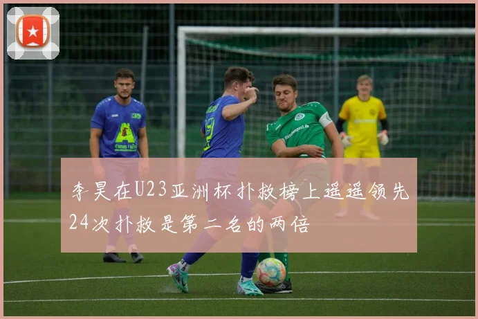 李昊在U23亚洲杯扑救榜上遥遥领先24次扑救是第二名的两倍