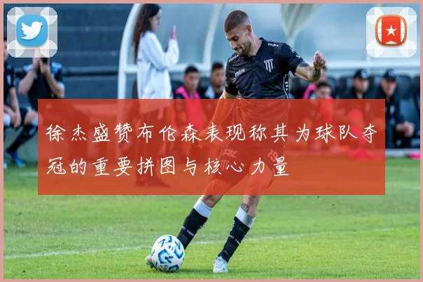 徐杰盛赞布伦森表现称其为球队夺冠的重要拼图与核心力量