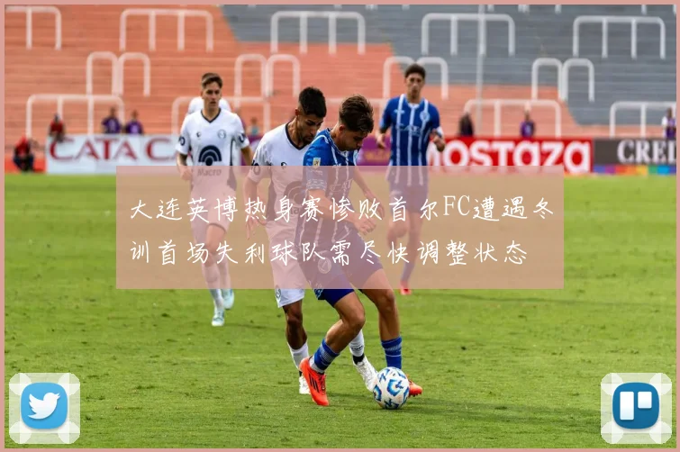 大连英博热身赛惨败首尔FC遭遇冬训首场失利球队需尽快调整状态