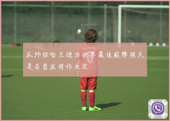 瓜帅称哈兰德为世界最佳前锋明天是否首发将作决定