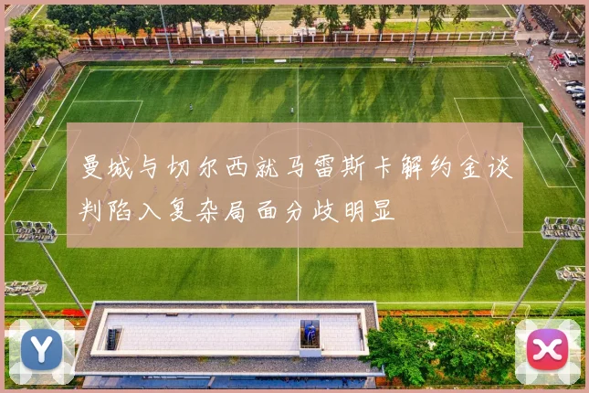 曼城与切尔西就马雷斯卡解约金谈判陷入复杂局面分歧明显