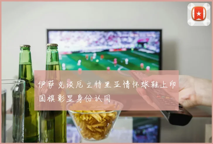 伊萨克谈厄立特里亚情怀球鞋上印国旗彰显身份认同