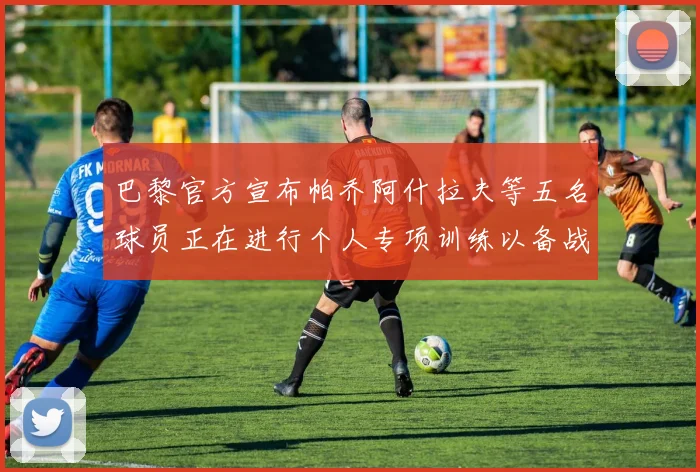 巴黎官方宣布帕乔阿什拉夫等五名球员正在进行个人专项训练以备战新赛季