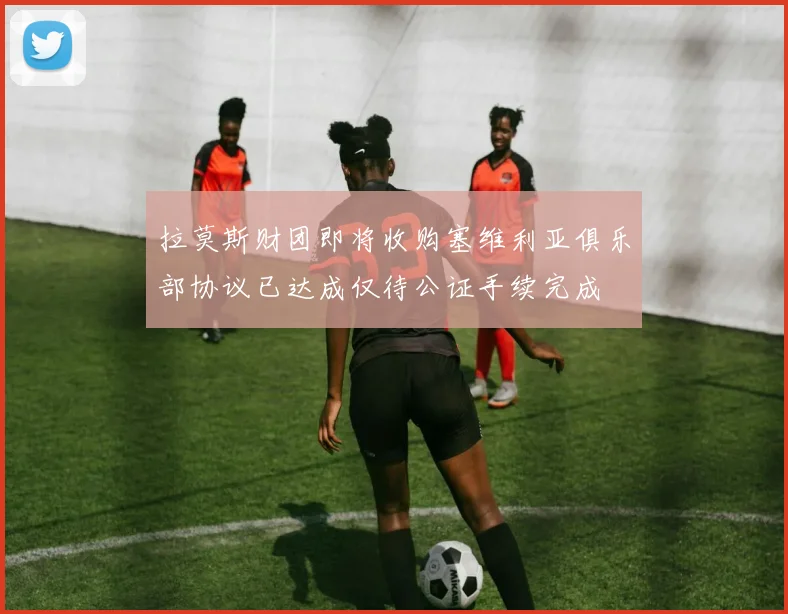拉莫斯财团即将收购塞维利亚俱乐部协议已达成仅待公证手续完成