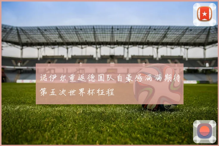 诺伊尔重返德国队自豪感满满期待第五次世界杯征程