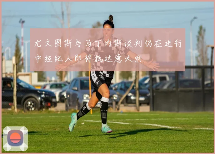 尤文图斯与马丁内斯谈判仍在进行中经纪人即将抵达意大利
