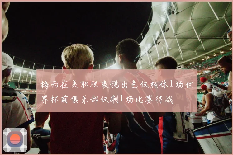梅西在美职联表现出色仅轮休1场世界杯前俱乐部仅剩1场比赛待战