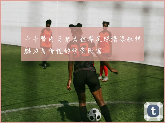 卡卡赞内马尔为世界足球增添独特魅力与价值的珍贵财富