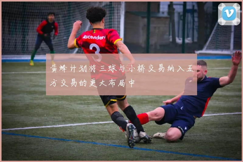 黄蜂计划将三球与小桥交易纳入五方交易的更大布局中