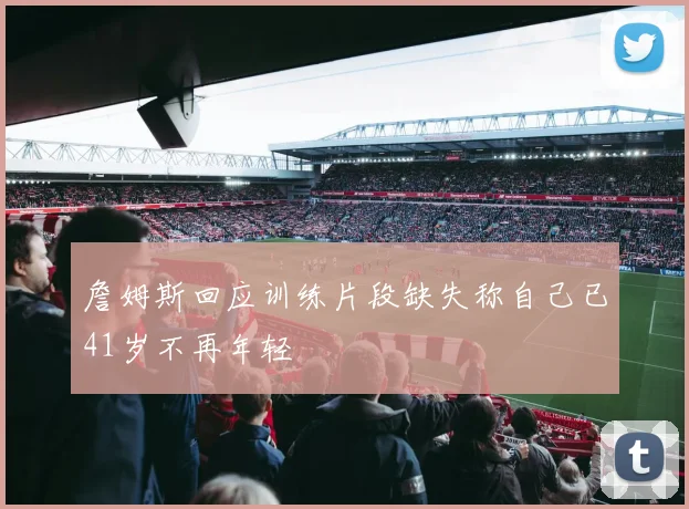 詹姆斯回应训练片段缺失称自己已41岁不再年轻
